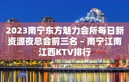 2023南宁东方魅力会所每日新资源夜总会前三名 – 南宁江南江西KTV排行