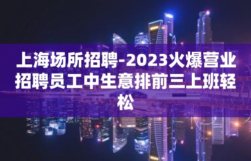 上海场所招聘-2023火爆营业招聘员工中生意排前三上班轻松