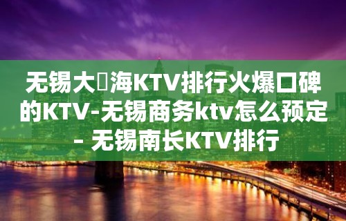 无锡大丄海KTV排行火爆口碑的KTV-无锡商务ktv怎么预定 – 无锡南长KTV排行