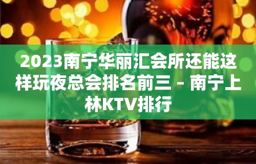 2023南宁华丽汇会所还能这样玩夜总会排名前三 – 南宁上林KTV排行