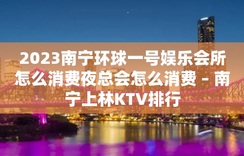 2023南宁环球一号娱乐会所怎么消费夜总会怎么消费 – 南宁上林KTV排行