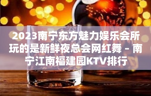 2023南宁东方魅力娱乐会所玩的是新鲜夜总会网红舞 – 南宁江南福建园KTV排行