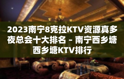 2023南宁8克拉KTV资源真多夜总会十大排名 – 南宁西乡塘西乡塘KTV排行