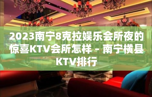 2023南宁8克拉娱乐会所夜的惊喜KTV会所怎样 – 南宁横县KTV排行