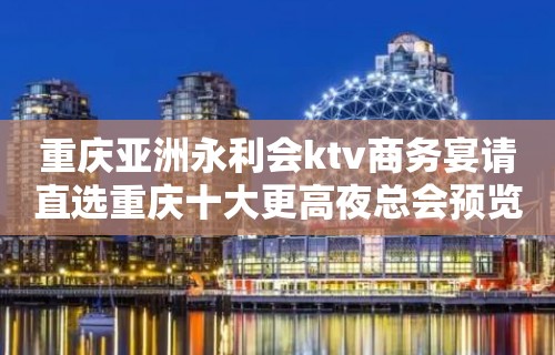 重庆亚洲永利会ktv商务宴请直选重庆十大更高夜总会预览