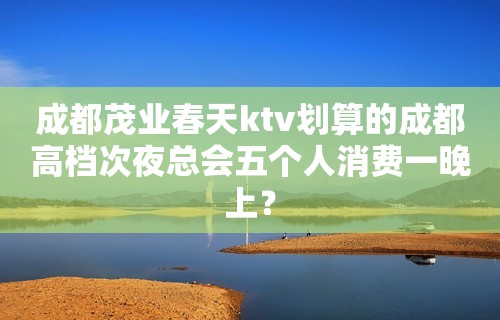 成都茂业春天ktv划算的成都高档次夜总会五个人消费一晚上？