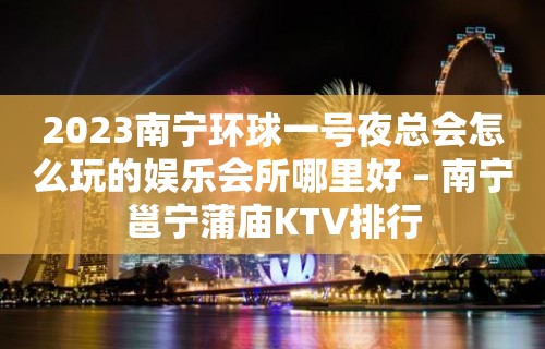 2023南宁环球一号夜总会怎么玩的娱乐会所哪里好 – 南宁邕宁蒲庙KTV排行