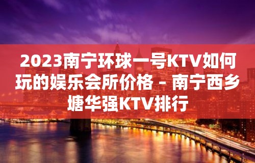 2023南宁环球一号KTV如何玩的娱乐会所价格 – 南宁西乡塘华强KTV排行