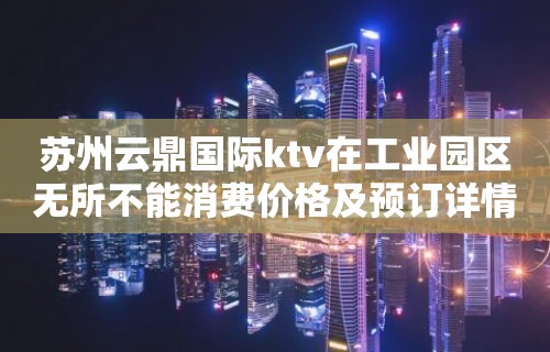 苏州云鼎国际ktv在工业园区无所不能消费价格及预订详情