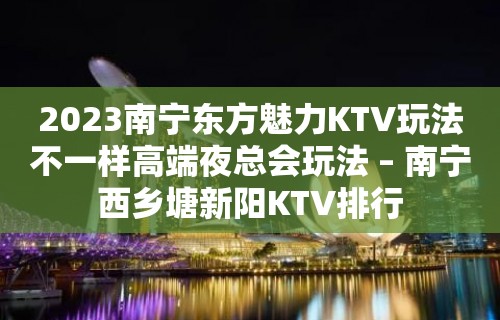 2023南宁东方魅力KTV玩法不一样高端夜总会玩法 – 南宁西乡塘新阳KTV排行