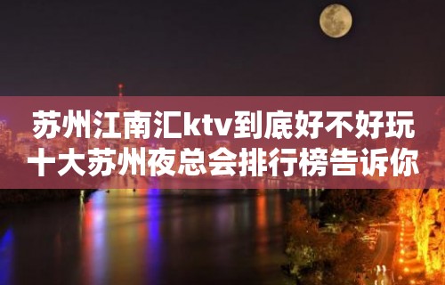 苏州江南汇ktv到底好不好玩十大苏州夜总会排行榜告诉你