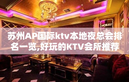 苏州AP国际ktv本地夜总会排名一览,好玩的KTV会所推荐