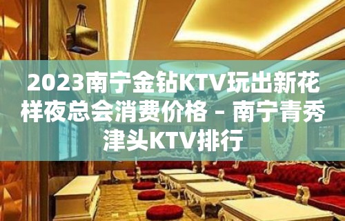 2023南宁金钻KTV玩出新花样夜总会消费价格 – 南宁青秀津头KTV排行