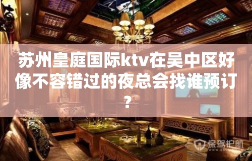 苏州皇庭国际ktv在吴中区好像不容错过的夜总会找谁预订？