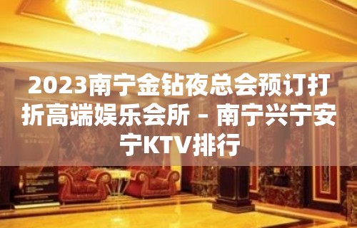 2023南宁金钻夜总会预订打折高端娱乐会所 – 南宁兴宁安宁KTV排行