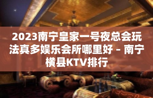 2023南宁皇家一号夜总会玩法真多娱乐会所哪里好 – 南宁横县KTV排行