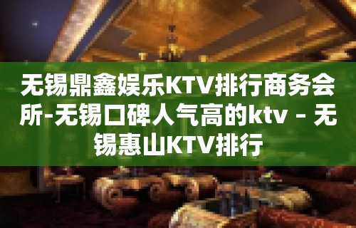 无锡鼎鑫娱乐KTV排行商务会所-无锡口碑人气高的ktv – 无锡惠山KTV排行