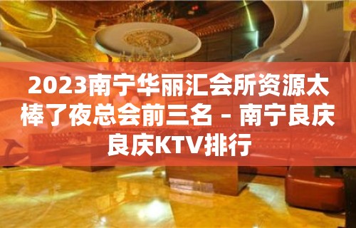 2023南宁华丽汇会所资源太棒了夜总会前三名 – 南宁良庆良庆KTV排行