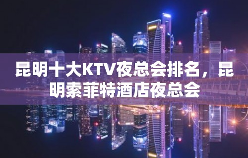 昆明十大KTV夜总会排名，昆明索菲特酒店夜总会