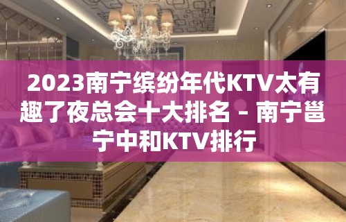 2023南宁缤纷年代KTV太有趣了夜总会十大排名 – 南宁邕宁中和KTV排行