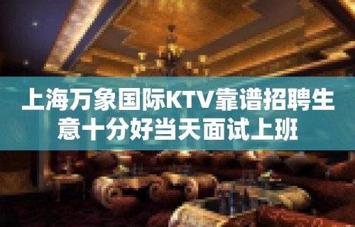 上海万象国际KTV靠谱招聘生意十分好当天面试上班