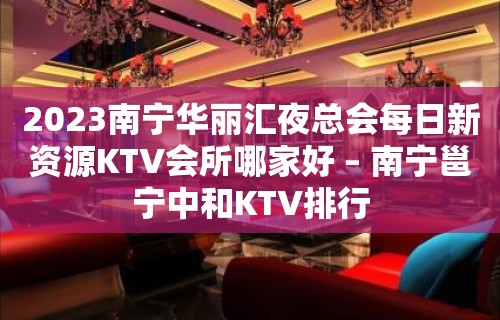 2023南宁华丽汇夜总会每日新资源KTV会所哪家好 – 南宁邕宁中和KTV排行