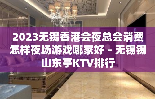 2023无锡香港会夜总会消费怎样夜场游戏哪家好 – 无锡锡山东亭KTV排行