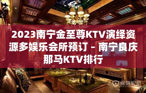 2023南宁金至尊KTV演绎资源多娱乐会所预订 – 南宁良庆那马KTV排行