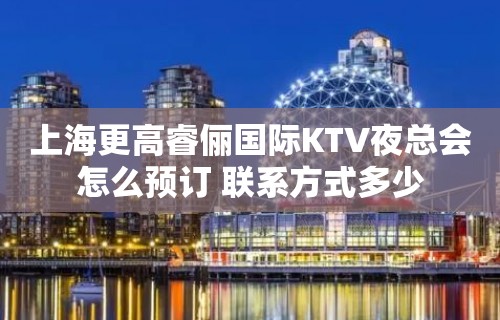 上海更高睿俪国际KTV夜总会怎么预订 联系方式多少