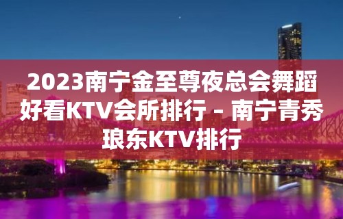 2023南宁金至尊夜总会舞蹈好看KTV会所排行 – 南宁青秀琅东KTV排行