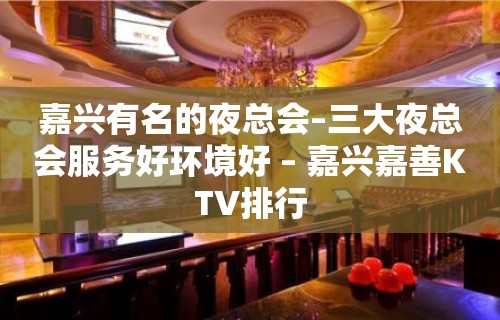 嘉兴有名的夜总会–三大夜总会服务好环境好 – 嘉兴嘉善KTV排行