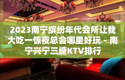 2023南宁缤纷年代会所让我大吃一惊夜总会哪里好玩 – 南宁兴宁三塘KTV排行