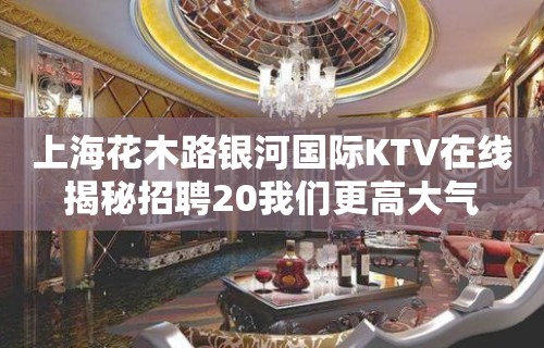 上海花木路银河国际KTV在线揭秘招聘20我们更高大气