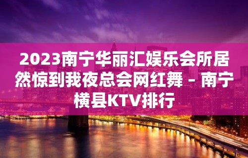 2023南宁华丽汇娱乐会所居然惊到我夜总会网红舞 – 南宁横县KTV排行