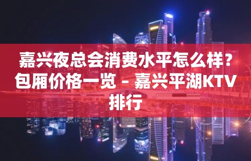 嘉兴夜总会消费水平怎么样？包厢价格一览 – 嘉兴平湖KTV排行