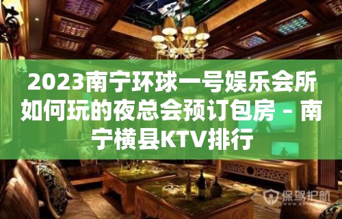 2023南宁环球一号娱乐会所如何玩的夜总会预订包房 – 南宁横县KTV排行