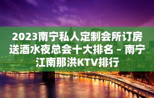 2023南宁私人定制会所订房送酒水夜总会十大排名 – 南宁江南那洪KTV排行