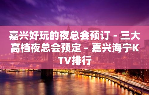 嘉兴好玩的夜总会预订－三大高档夜总会预定 – 嘉兴海宁KTV排行