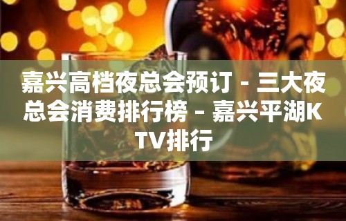 嘉兴高档夜总会预订－三大夜总会消费排行榜 – 嘉兴平湖KTV排行