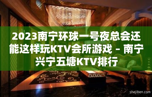 2023南宁环球一号夜总会还能这样玩KTV会所游戏 – 南宁兴宁五塘KTV排行