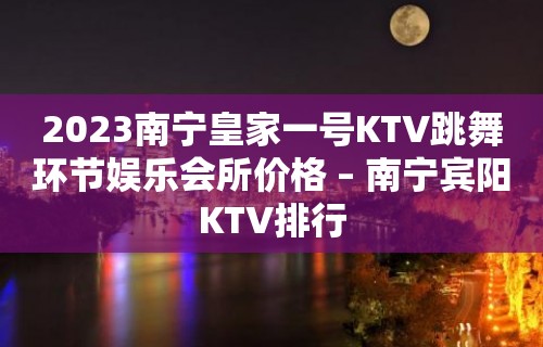 2023南宁皇家一号KTV跳舞环节娱乐会所价格 – 南宁宾阳KTV排行