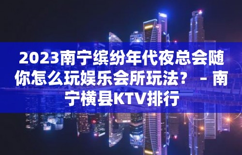 2023南宁缤纷年代夜总会随你怎么玩娱乐会所玩法？ – 南宁横县KTV排行