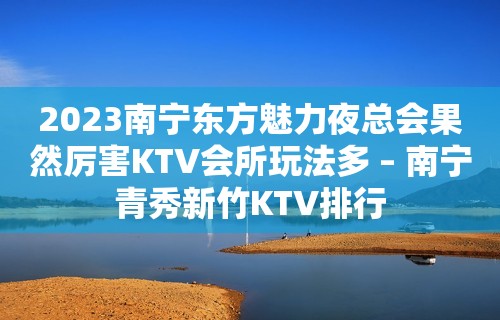 2023南宁东方魅力夜总会果然厉害KTV会所玩法多 – 南宁青秀新竹KTV排行