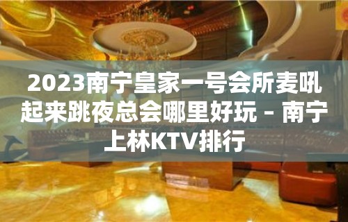 2023南宁皇家一号会所麦吼起来跳夜总会哪里好玩 – 南宁上林KTV排行