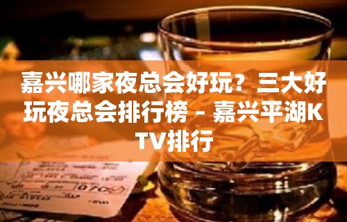 嘉兴哪家夜总会好玩？三大好玩夜总会排行榜 – 嘉兴平湖KTV排行