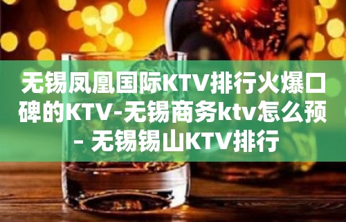 无锡凤凰国际KTV排行火爆口碑的KTV-无锡商务ktv怎么预 – 无锡锡山KTV排行