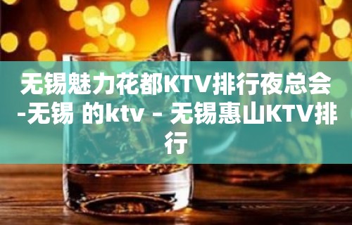 无锡魅力花都KTV排行夜总会-无锡 的ktv – 无锡惠山KTV排行