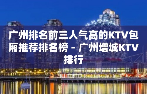 广州排名前三人气高的KTV包厢推荐排名榜 – 广州增城KTV排行