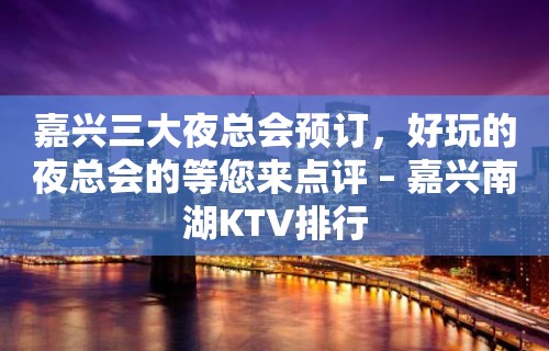 嘉兴三大夜总会预订，好玩的夜总会的等您来点评 – 嘉兴南湖KTV排行