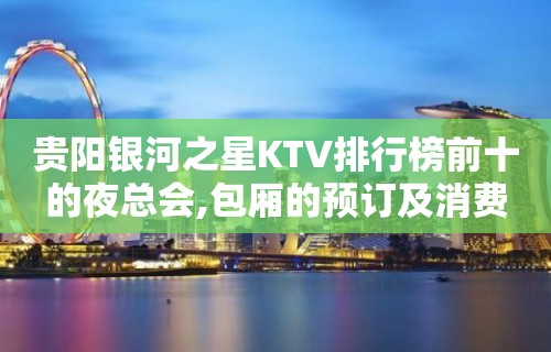 贵阳银河之星KTV排行榜前十的夜总会,包厢的预订及消费